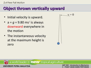 UNIVERSITI PUTRA MALAYSIA
ASP 0501 Introduction to Mechanics
© PUSAT ASASI SAINS PERTANIAN
Object thrown vertically upwardObject thrown vertically upward
• Initial velocity is upward.
• a = g = 9.80 ms-2
is always
downward everywhere in
the motion
• The instantaneous velocity
at the maximum height is
zero
v = 0
2.4 Free Fall Motion
 