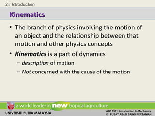 UNIVERSITI PUTRA MALAYSIA
ASP 0501 Introduction to Mechanics
© PUSAT ASASI SAINS PERTANIAN
KinematicsKinematics
• The branch of physics involving the motion of
an object and the relationship between that
motion and other physics concepts
• Kinematics is a part of dynamics
– description of motion
– Not concerned with the cause of the motion
2.1 Introduction
 