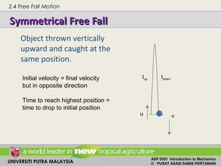 UNIVERSITI PUTRA MALAYSIA
ASP 0501 Introduction to Mechanics
© PUSAT ASASI SAINS PERTANIAN
Object thrown vertically
upward and caught at the
same position.
Symmetrical Free FallSymmetrical Free Fall
Initial velocity = final velocity
but in opposite direction
Time to reach highest position =
time to drop to initial position
u v
tup tdown
2.4 Free Fall Motion
 