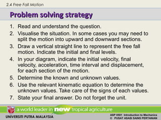 UNIVERSITI PUTRA MALAYSIA
ASP 0501 Introduction to Mechanics
© PUSAT ASASI SAINS PERTANIAN
Problem solving strategyProblem solving strategy
2.4 Free Fall Motion
1. Read and understand the question.
2. Visualise the situation. In some cases you may need to
split the motion into upward and downward sections.
3. Draw a vertical straight line to represent the free fall
motion. Indicate the initial and final levels.
4. In your diagram, indicate the initial velocity, final
velocity, acceleration, time interval and displacement,
for each section of the motion.
5. Determine the known and unknown values.
6. Use the relevant kinematic equation to determine the
unknown values. Take care of the signs of each values.
7. State your final answer. Do not forget the unit.
 