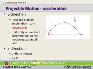 UNIVERSITI PUTRA MALAYSIA
ASP 0501 Introduction to Mechanics
© PUSAT ASASI SAINS PERTANIAN
Projectile Motion - accelerationProjectile Motion - acceleration
• y-direction
– free fall problem,
acceleration ay = g
(downward)
– Uniformly accelerated
linear motion, so the
motion equations all
hold
• x-direction
– Uniform motion
– ax= 0
2.5 Projectile Motion
 