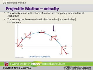 UNIVERSITI PUTRA MALAYSIA
ASP 0501 Introduction to Mechanics
© PUSAT ASASI SAINS PERTANIAN
Projectile Motion – velocityProjectile Motion – velocity
• The velocity x- and y-directions of motion are completely independent of
each other
• The velocity can be resolve into its horizontal (x-) and vertical (y-)
components.
Velocity components
2.5 Projectile Motion
 