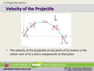 UNIVERSITI PUTRA MALAYSIA
ASP 0501 Introduction to Mechanics
© PUSAT ASASI SAINS PERTANIAN
Velocity of the ProjectileVelocity of the Projectile
• The velocity of the projectile at any point of its motion is the
vector sum of its x and y components at that point
2.5 Projectile Motion
 