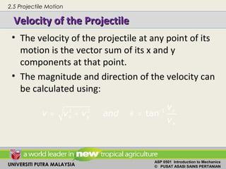 UNIVERSITI PUTRA MALAYSIA
ASP 0501 Introduction to Mechanics
© PUSAT ASASI SAINS PERTANIAN
Velocity of the ProjectileVelocity of the Projectile
• The velocity of the projectile at any point of its
motion is the vector sum of its x and y
components at that point.
• The magnitude and direction of the velocity can
be calculated using:
2 2 1
tan y
x y
x
v
v v v and
v
θ −
= + =
2.5 Projectile Motion
 