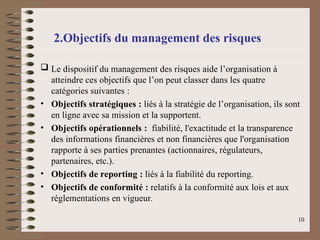 2.Objectifs du management des risques
 Le dispositif du management des risques aide l’organisation à
atteindre ces objectifs que l’on peut classer dans les quatre
catégories suivantes :
• Objectifs stratégiques : liés à la stratégie de l’organisation, ils sont
en ligne avec sa mission et la supportent.
• Objectifs opérationnels : fiabilité, l'exactitude et la transparence
des informations financières et non financières que l'organisation
rapporte à ses parties prenantes (actionnaires, régulateurs,
partenaires, etc.).
• Objectifs de reporting : liés à la fiabilité du reporting.
• Objectifs de conformité : relatifs à la conformité aux lois et aux
réglementations en vigueur.
10
 