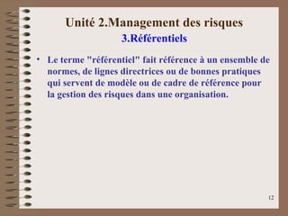 Unité 2.Management des risques
3.Référentiels
• Le terme "référentiel" fait référence à un ensemble de
normes, de lignes directrices ou de bonnes pratiques
qui servent de modèle ou de cadre de référence pour
la gestion des risques dans une organisation.
12
 