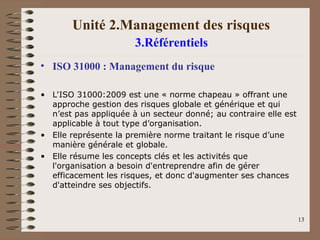 Unité 2.Management des risques
3.Référentiels
• ISO 31000 : Management du risque
• L'ISO 31000:2009 est une « norme chapeau » offrant une
approche gestion des risques globale et générique et qui
n’est pas appliquée à un secteur donné; au contraire elle est
applicable à tout type d’organisation.
• Elle représente la première norme traitant le risque d’une
manière générale et globale.
• Elle résume les concepts clés et les activités que
l'organisation a besoin d'entreprendre afin de gérer
efficacement les risques, et donc d'augmenter ses chances
d'atteindre ses objectifs.
13
 