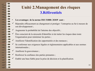 Unité 2.Management des risques
3.Référentiels
• Les avantages de la norme ISO 31000: 2OO9 sont :
 Répondre efficacement au changement et protéger l’entreprise au fur à mesure de
son développement ;
 Augmenter la probabilité de l'atteinte des objectifs ;
 Être conscient de la nécessité d'identifier et de traiter les risques dans toute
l'organisation pour minimiser les pertes ;
 Améliorer l'identification des opportunités et des menaces ;
 Se conformer aux exigences légales et réglementaires applicables et aux normes
internationales ;
 Améliorer la gouvernance ;
 Renforcer la confiance des parties prenantes ;
 Etablir une base fiable pour la prise de décision et la planification.
14
 