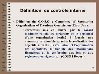 Définition du contrôle interne
• Définition du C.O.S.O : Committee of Sponsoring
Organizations of Treadway Commission (Etats Unis):
• «processus mis en œuvre par le conseil
d’administration, les dirigeants et le personnel
d’une organisation destiné à fournir une
assurance raisonnable quant à la réalisation des
objectifs suivants : la réalisation et l’optimisation
des opérations, la fiabilité des informations
financières et la conformité aux lois et aux
règlements en vigueur ». (COSO I Report)
16
 