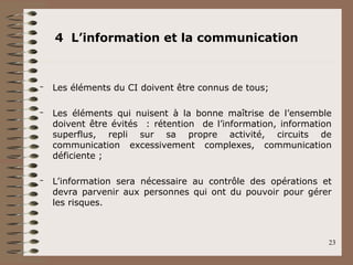 4 L’information et la communication
– Les éléments du CI doivent être connus de tous;
– Les éléments qui nuisent à la bonne maîtrise de l’ensemble
doivent être évités : rétention de l’information, information
superflus, repli sur sa propre activité, circuits de
communication excessivement complexes, communication
déficiente ;
– L’information sera nécessaire au contrôle des opérations et
devra parvenir aux personnes qui ont du pouvoir pour gérer
les risques.
23
 