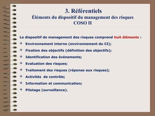 3. Référentiels
Éléments du dispositif du management des risques
COSO II
Le dispositif de management des risques comprend huit éléments :
 Environnement interne (environnement du CI);
 Fixation des objectifs (définition des objectifs);
 Identification des événements;
 Evaluation des risques;
 Traitement des risques (réponse aux risques);
 Activités de contrôle;
 Information et communication;
 Pilotage (surveillance).
 