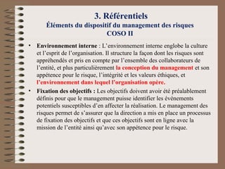 3. Référentiels
Éléments du dispositif du management des risques
COSO II
• Environnement interne : L’environnement interne englobe la culture
et l’esprit de l’organisation. Il structure la façon dont les risques sont
appréhendés et pris en compte par l’ensemble des collaborateurs de
l’entité, et plus particulièrement la conception du management et son
appétence pour le risque, l’intégrité et les valeurs éthiques, et
l’environnement dans lequel l’organisation opère.
• Fixation des objectifs : Les objectifs doivent avoir été préalablement
définis pour que le management puisse identifier les événements
potentiels susceptibles d’en affecter la réalisation. Le management des
risques permet de s’assurer que la direction a mis en place un processus
de fixation des objectifs et que ces objectifs sont en ligne avec la
mission de l’entité ainsi qu’avec son appétence pour le risque.
 