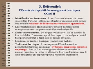 3. Référentiels
Éléments du dispositif du management des risques
COSO II
• Identification des événements : Les événements internes et externes
susceptibles d’affecter l’atteinte des objectifs d’une organisation doivent
être identifiés en faisant la distinction entre risques et opportunités.
• Les opportunités sont prises en compte lors de l’élaboration de la
stratégie ou au cours du processus de fixation des objectifs.
• Évaluation des risques : Les risques sont analysés, tant en fonction de
leur probabilité d’occurrence que de leur impact, cette analyse servant de
base pour déterminer la façon dont ils doivent être gérés.
• Les risques inhérents et les risques résiduels sont évalués.
• Traitement des risques : Le management définit des solutions
permettant de faire face aux risques - évitement, acceptation, réduction
ou partage-. Pour ce faire le management élabore un ensemble de
mesures permettant de mettre en adéquation le niveau des risques avec le
seuil de tolérance et l’appétence pour le risque de l’organisation
 
