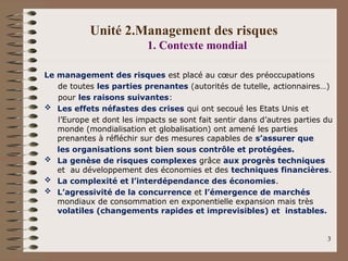 Unité 2.Management des risques
1. Contexte mondial
Le management des risques est placé au cœur des préoccupations
de toutes les parties prenantes (autorités de tutelle, actionnaires…)
pour les raisons suivantes:
 Les effets néfastes des crises qui ont secoué les Etats Unis et
l’Europe et dont les impacts se sont fait sentir dans d’autres parties du
monde (mondialisation et globalisation) ont amené les parties
prenantes à réfléchir sur des mesures capables de s’assurer que
les organisations sont bien sous contrôle et protégées.
 La genèse de risques complexes grâce aux progrès techniques
et au développement des économies et des techniques financières.
 La complexité et l’interdépendance des économies.
 L’agressivité de la concurrence et l’émergence de marchés
mondiaux de consommation en exponentielle expansion mais très
volatiles (changements rapides et imprevisibles) et instables.
3
 