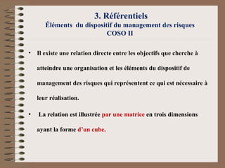 3. Référentiels
Éléments du dispositif du management des risques
COSO II
• Il existe une relation directe entre les objectifs que cherche à
atteindre une organisation et les éléments du dispositif de
management des risques qui représentent ce qui est nécessaire à
leur réalisation.
• La relation est illustrée par une matrice en trois dimensions
ayant la forme d’un cube.
 