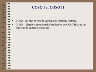 COSO I et COSO II
• COSO I est plus axé sur la gestion des contrôles internes.
• COSO II élargit et approfondit l'application du COSO II, avec un
focus sur la gestion des risques.
 