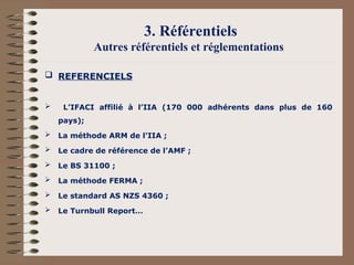 3. Référentiels
Autres référentiels et réglementations
 REFERENCIELS
 L’IFACI affilié à l’IIA (170 000 adhérents dans plus de 160
pays);
 La méthode ARM de l’IIA ;
 Le cadre de référence de l’AMF ;
 Le BS 31100 ;
 La méthode FERMA ;
 Le standard AS NZS 4360 ;
 Le Turnbull Report…
 