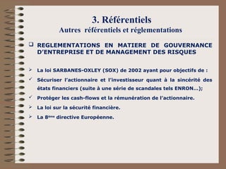 3. Référentiels
Autres référentiels et réglementations
 REGLEMENTATIONS EN MATIERE DE GOUVERNANCE
D’ENTREPRISE ET DE MANAGEMENT DES RISQUES
 La loi SARBANES-OXLEY (SOX) de 2002 ayant pour objectifs de :
 Sécuriser l’actionnaire et l’investisseur quant à la sincérité des
états financiers (suite à une série de scandales tels ENRON…);
 Protéger les cash-flows et la rémunération de l’actionnaire.
 La loi sur la sécurité financière.
 La 8ème
directive Européenne.
 