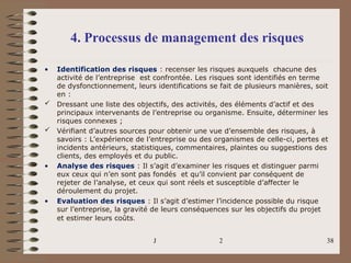 JELLOULI Tarik - U.F.2 38
4. Processus de management des risques
• Identification des risques : recenser les risques auxquels chacune des
activité de l’entreprise est confrontée. Les risques sont identifiés en terme
de dysfonctionnement, leurs identifications se fait de plusieurs manières, soit
en :
 Dressant une liste des objectifs, des activités, des éléments d’actif et des
principaux intervenants de l’entreprise ou organisme. Ensuite, déterminer les
risques connexes ;
 Vérifiant d’autres sources pour obtenir une vue d’ensemble des risques, à
savoirs : L’expérience de l’entreprise ou des organismes de celle-ci, pertes et
incidents antérieurs, statistiques, commentaires, plaintes ou suggestions des
clients, des employés et du public.
• Analyse des risques : Il s’agit d’examiner les risques et distinguer parmi
eux ceux qui n’en sont pas fondés et qu’il convient par conséquent de
rejeter de l’analyse, et ceux qui sont réels et susceptible d’affecter le
déroulement du projet.
• Evaluation des risques : Il s’agit d’estimer l’incidence possible du risque
sur l’entreprise, la gravité de leurs conséquences sur les objectifs du projet
et estimer leurs coûts.
 