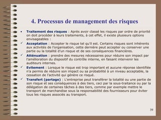 • Traitement des risques : Après avoir classé les risques par ordre de priorité
on doit procéder à leurs traitements, à cet effet, il existe plusieurs options
envisageables :
 Acceptation : Accepter le risque tel qu’il est. Certains risques sont inhérents
aux activités de l’organisation, cette dernière peut accepter ou conserver une
partie ou la totalité d’un risque et de ses conséquences financières.
 Atténuation : prendre des mesures nécessaires pour réduire son impact par
l’amélioration du dispositif du contrôle interne, en faisant intervenir les
auditeurs internes.
 Evitement : Lorsque le risque est trop important et aucune réponse identifiée
n’a permis de réduire son impact ou sa probabilité à un niveau acceptable, la
cessation de l’activité qui génère ce risqué.
 Transfert (partage) : L’entreprise peut transférer la totalité ou une partie de
son risque et ses conséquences à des tiers, ceci par la sous-traitance ou par la
délégation de certaines tâches à des tiers, comme par exemple mettre le
transport de marchandise sous la responsabilité des fournisseurs pour éviter
tous les risques associés au transport.
39
4. Processus de management des risques
 