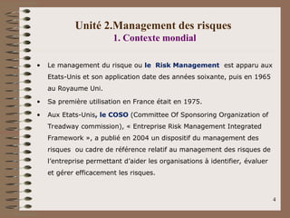 Unité 2.Management des risques
1. Contexte mondial
• Le management du risque ou le Risk Management est apparu aux
Etats-Unis et son application date des années soixante, puis en 1965
au Royaume Uni.
• Sa première utilisation en France était en 1975.
• Aux Etats-Unis, le COSO (Committee Of Sponsoring Organization of
Treadway commission), « Entreprise Risk Management Integrated
Framework », a publié en 2004 un dispositif du management des
risques ou cadre de référence relatif au management des risques de
l’entreprise permettant d’aider les organisations à identifier, évaluer
et gérer efficacement les risques.
4
 