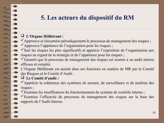 5. Les acteurs du dispositif du RM
 L’Organe Délibérant :
Approuve et réexamine périodiquement le processus de management des risques ;
Approuve l’appétence de l’organisation pour les risques ;
Suit les risques les plus significatifs et apprécie l’exposition de l’organisation aux
risques au regard de la stratégie et de l’appétence pour les risques ;
Garantit que le processus de management des risques est soumis à un audit interne
efficace et complet.
L’Organe Délibérant est assisté dans ses fonctions en matière de MR par le Comité
des Risques et le Comité d’Audit.
 Le Comité d’audit :
Apprécie la cohérence des systèmes de mesure, de surveillance et de maîtrise des
risques ;
Examine les insuffisances du fonctionnement du système de contrôle interne ;
Examine l’efficacité du processus de management des risques sur la base des
rapports de l’Audit Interne.
41
 