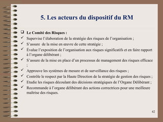 5. Les acteurs du dispositif du RM
 Le Comité des Risques :
 Supervise l’élaboration de la stratégie des risques de l’organisation ;
 S’assure de la mise en œuvre de cette stratégie ;
 Évalue l’exposition de l’organisation aux risques significatifs et en faire rapport
à l’organe délibérant ;
 S’assure de la mise en place d’un processus de management des risques efficace
;
 Approuve les systèmes de mesure et de surveillance des risques ;
 Contrôle le respect par la Haute Direction de la stratégie de gestion des risques ;
 Etudie les risques découlant des décisions stratégiques de l’Organe Délibérant ;
 Recommande à l’organe délibérant des actions correctrices pour une meilleure
maîtrise des risques.
42
 