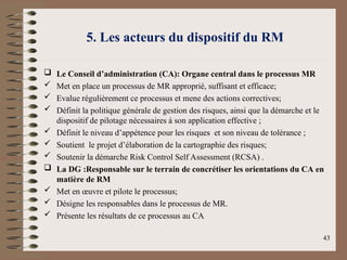5. Les acteurs du dispositif du RM
 Le Conseil d’administration (CA): Organe central dans le processus MR
 Met en place un processus de MR approprié, suffisant et efficace;
 Evalue régulièrement ce processus et mene des actions correctives;
 Définit la politique générale de gestion des risques, ainsi que la démarche et le
dispositif de pilotage nécessaires à son application effective ;
 Définit le niveau d’appétence pour les risques et son niveau de tolérance ;
 Soutient le projet d’élaboration de la cartographie des risques;
 Soutenir la démarche Risk Control Self Assessment (RCSA) .
 La DG :Responsable sur le terrain de concrétiser les orientations du CA en
matière de RM
 Met en œuvre et pilote le processus;
 Désigne les responsables dans le processus de MR.
 Présente les résultats de ce processus au CA
43
 