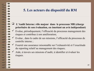 5. Les acteurs du dispositif du RM
 L’Audit Interne: rôle majeur dans le processus MR (charge
prioritaire de son évaluation, en émettant un avis indépendant)
 Evalue, périodiquement, l’efficacité du processus management des
risques et contribue à son amélioration;
 Evalue , dans le cadre de ses missions, l’efficacité du processus de
contrôle interne ;
 Fournit une assurance raisonnable sur l’exhaustivité et l’exactitude
du reporting relatif au management des risques;
 Aide, à travers ses missions d’audit, à identifier et évaluer les
risques.
45
 
