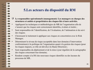 5.Les acteurs du dispositif du RM
 Le responsables opérationnels (management): Les managers en charges des
structures et entités et propriétaires des risques liés à leurs activités.
• Appliquent les techniques et méthodologies de MR de l’organisation afin de
s’assurer que les risques sont correctement identifiés, évalués et traités ;
• Sont responsables de l’identification, de l’évaluation, de l’atténuation et du suivi
des risques;
• Choisissent le traitement à appliquer aux risques en concertation avec le Risk
Manager;
• Déterminent le niveau de risque acceptable dans leur domaine d’intervention
conformément à la politique de l’organisation quant à la gestion des risques (pour
les risques majeurs, ce rôle est dévolu à la Haute Direction) ;
• Sont responsables du déploiement et de la mise à jour régulière de la cartographie
des risques concernant leur domaine;
• Rendent compte à la DG des nouveaux risques identifiés ou des lacunes du
processus de MR..
46
 