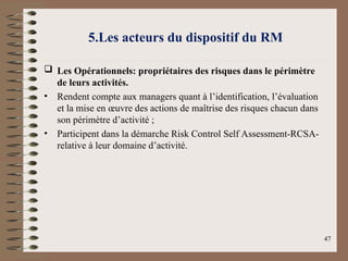 5.Les acteurs du dispositif du RM
 Les Opérationnels: propriétaires des risques dans le périmètre
de leurs activités.
• Rendent compte aux managers quant à l’identification, l’évaluation
et la mise en œuvre des actions de maîtrise des risques chacun dans
son périmètre d’activité ;
• Participent dans la démarche Risk Control Self Assessment-RCSA-
relative à leur domaine d’activité.
47
 