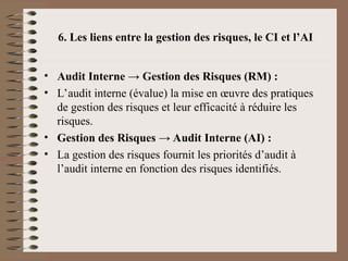 6. Les liens entre la gestion des risques, le CI et l’AI
• Audit Interne → Gestion des Risques (RM) :
• L’audit interne (évalue) la mise en œuvre des pratiques
de gestion des risques et leur efficacité à réduire les
risques.
• Gestion des Risques → Audit Interne (AI) :
• La gestion des risques fournit les priorités d’audit à
l’audit interne en fonction des risques identifiés.
 