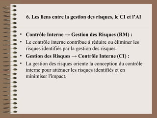 6. Les liens entre la gestion des risques, le CI et l’AI
• Contrôle Interne → Gestion des Risques (RM) :
• Le contrôle interne contribue à réduire ou éliminer les
risques identifiés par la gestion des risques.
• Gestion des Risques → Contrôle Interne (CI) :
• La gestion des risques oriente la conception du contrôle
interne pour atténuer les risques identifiés et en
minimiser l'impact.
 