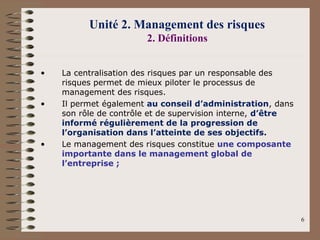 JELLOULI Tarik 6
Unité 2. Management des risques
2. Définitions
• La centralisation des risques par un responsable des
risques permet de mieux piloter le processus de
management des risques.
• Il permet également au conseil d’administration, dans
son rôle de contrôle et de supervision interne, d’être
informé régulièrement de la progression de
l’organisation dans l’atteinte de ses objectifs.
• Le management des risques constitue une composante
importante dans le management global de
l’entreprise ;
 