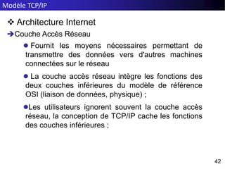 Modèle TCP/IP
42
42
 Architecture Internet
Couche Accès Réseau
 Fournit les moyens nécessaires permettant de
transmettre des données vers d'autres machines
connectées sur le réseau
 La couche accès réseau intègre les fonctions des
deux couches inférieures du modèle de référence
OSI (liaison de données, physique) ;
Les utilisateurs ignorent souvent la couche accès
réseau, la conception de TCP/IP cache les fonctions
des couches inférieures ;
 