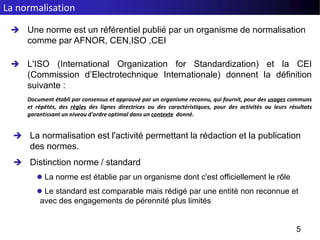  Une norme est un référentiel publié par un organisme de normalisation
comme par AFNOR, CEN,ISO ,CEI
 L'ISO (International Organization for Standardization) et la CEI
(Commission d’Electrotechnique Internationale) donnent la définition
suivante :
Document établi par consensus et approuvé par un organisme reconnu, qui fournit, pour des usages communs
et répétés, des règles des lignes directrices ou des caractéristiques, pour des activités ou leurs résultats
garantissant un niveau d'ordre optimal dans un contexte donné.
5
La normalisation
 La normalisation est l'activité permettant la rédaction et la publication
des normes.
 Distinction norme / standard
 La norme est établie par un organisme dont c'est officiellement le rôle
 Le standard est comparable mais rédigé par une entité non reconnue et
avec des engagements de pérennité plus limités
 