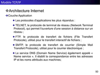 Modèle TCP/IP
50
50
Architecture Internet
Couche Application
 Les protocoles d'applications les plus répandus :
 TELNET, le protocole de terminal de réseau (Network Terminal
Protocol), qui permet l'ouverture d'une session à distance sur un
réseau ;
 FTP, le protocole de transfert de fichiers (File Transfert
Protocole), utilisé pour le transfert interactif de fichiers ;
 SMTP, le protocole de transfert de courrier (Simple Mail
Transfert Protocole), utilisé pour le courrier électronique ;
 Le service DNS (Domain Name Service) également appelé «
Name service ». Il établit la correspondance entre les adresses
IP et les noms attribués aux machines;
 