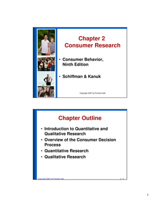 1
Copyright 2007 by Prentice Hall
• Consumer Behavior,
Ninth Edition
• Schiffman & Kanuk
Chapter 2
Consumer Research
Copyright 2007 by Prentice Hall 2 - 2
Chapter Outline
• Introduction to Quantitative and
Qualitative Research
• Overview of the Consumer Decision
Process
• Quantitative Research
• Qualitative Research
 