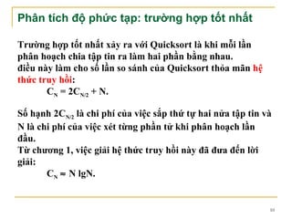 Phân tích độ phức tạp: trường hợp tốt nhất

Trường hợp tốt nhất xảy ra với Quicksort là khi mỗi lần
phân hoạch chia tập tin ra làm hai phần bằng nhau.
điều này làm cho số lần so sánh của Quicksort thỏa mãn hệ
thức truy hồi:
       CN = 2CN/2 + N.

Số hạnh 2CN/2 là chi phí của việc sắp thứ tự hai nửa tập tin và
N là chi phí của việc xét từng phần tử khi phân hoạch lần
đầu.
Từ chương 1, việc giải hệ thức truy hồi này đã đưa đến lời
giải:
       CN ≈ N lgN.


                                                              10
 