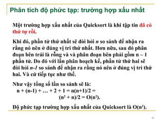 Phân tích độ phức tạp: trường hợp xấu nhất

Một trường hợp xấu nhất của Quicksort là khi tập tin đã có
thứ tự rồi.
Khi đó, phần tử thứ nhất sẽ đòi hỏi n so sánh để nhận ra
rằng nó nên ở đúng vị trí thứ nhất. Hơn nữa, sau đó phân
đoạn bên trái là rỗng và và phân đoạn bên phải gồm n – 1
phần tử. Do đó với lần phân hoạch kế, phần tử thứ hai sẽ
đòi hỏi n-1 so sánh để nhận ra rằng nó nên ở đúng vị trí thứ
hai. Và cứ tiếp tục như thế.
Như vậy tổng số lần so sánh sẽ là:
 n + (n-1) + … + 2 + 1 = n(n+1)/2 =
                   (n2 + n)/2 = O(n2).
Độ phức tạp trường hợp xấu nhất của Quicksort là O(n2).
                                                           11
 