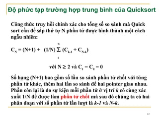 Độ phức tạp trường hợp trung bình của Quicksort

Công thức truy hồi chính xác cho tổng số so sánh mà Quick
sort cần để sắp thứ tự N phần tử được hình thành một cách
ngẫu nhiên:
                    N

CN = (N+1) + (1/N) ∑ (Ck-1 + CN-k)
                    1


                với N ≥ 2 và C1 = C0 = 0

Số hạng (N+1) bao gồm số lần so sánh phần tử chốt với từng
phần tử khác, thêm hai lần so sánh để hai pointer giao nhau.
Phần còn lại là do sự kiện mỗi phần tử ở vị trí k có cùng xác
xuất 1/N để được làm phần tử chốt mà sau đó chúng ta có hai
phân đoạn với số phần tử lần lượt là k-1 và N-k.
                                                            12
 