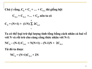 Chú ý rằng, C0 + C1 + … + CN-1 thì giống hệt

     CN-1 + CN-2 +… + C0, nên ta có
                    N

CN = (N+1) + (1/N) ∑ 2Ck-1
                    1


Ta có thể loại trừ đại lượng tính tổng bằng cách nhân cả hai vế
với N và rồi trừ cho cùng công thức nhân với N-1:
NCN – (N-1) CN-1 = N(N+1) – (N-1)N + 2CN-1

Từ đó ta được
    NCN = (N+1)CN-1 + 2N


                                                             13
 
