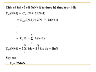 Chia cả hai vế với N(N+1) ta được hệ thức truy hồi:
CN/(N+1) = CN-1/N + 2/(N+1)

              = CN-2 /(N-1) + 2/N + 2/(N+1)
          .
          .
                       N
          = C2 /3 + ∑ 2/(k+1)
                        3
                   N        N
CN/(N+1) ≈ 2 ∑ 1/k ≈ 2 ∫ 1/x dx = 2lnN
                   1        1

Suy ra:
  CN≈ 2NlnN
                                                      14
 