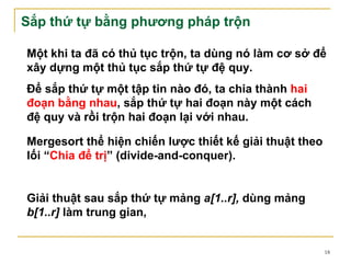 Sắp thứ tự bằng phương pháp trộn

Một khi ta đã có thủ tục trộn, ta dùng nó làm cơ sở để
xây dựng một thủ tục sắp thứ tự đệ quy.
Để sắp thứ tự một tập tin nào đó, ta chia thành hai
đoạn bằng nhau, sắp thứ tự hai đoạn này một cách
đệ quy và rồi trộn hai đoạn lại với nhau.

Mergesort thể hiện chiến lược thiết kế giải thuật theo
lối “Chia để trị” (divide-and-conquer).


Giải thuật sau sắp thứ tự mảng a[1..r], dùng mảng
b[1..r] làm trung gian,


                                                         18
 