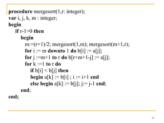 procedure mergesort(1,r: integer);
var i, j, k, m : integer;
begin
   if r-1>0 then
      begin
         m:=(r+1)/2; mergesort(1,m); mergesort(m+1,r);
         for i := m downto 1 do b[i] := a[j];
         for j :=m+1 to r do b[r+m+1-j] := a[j];
         for k :=1 to r do
            if b[i] < b[j] then
            begin a[k] := b[i] ; i := i+1 end
            else begin a[k] := b[j]; j:= j-1 end;
      end;
end;


                                                         19
 