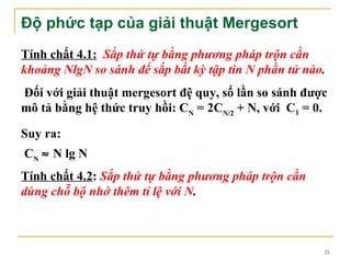 Độ phức tạp của giải thuật Mergesort
Tính chất 4.1: Sắp thứ tự bằng phương pháp trộn cần
khoảng NlgN so sánh để sắp bất kỳ tập tin N phần tử nào.
Đối với giải thuật mergesort đệ quy, số lần so sánh được
mô tả bằng hệ thức truy hồi: CN = 2CN/2 + N, với C1 = 0.

Suy ra:
CN ≈ N lg N
Tính chất 4.2: Sắp thứ tự bằng phương pháp trộn cần
dùng chỗ bộ nhớ thêm tỉ lệ với N.



                                                       21
 