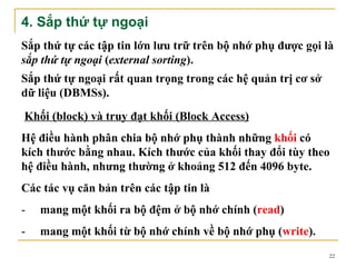 4. Sắp thứ tự ngoại
Sắp thứ tự các tập tin lớn lưu trữ trên bộ nhớ phụ được gọi là
sắp thứ tự ngoại (external sorting).
Sắp thứ tự ngoại rất quan trọng trong các hệ quản trị cơ sở
dữ liệu (DBMSs).
Khối (block) và truy đạt khối (Block Access)
Hệ điều hành phân chia bộ nhớ phụ thành những khối có
kích thước bằng nhau. Kích thước của khối thay đổi tùy theo
hệ điều hành, nhưng thường ở khoảng 512 đến 4096 byte.
Các tác vụ căn bản trên các tập tin là
-   mang một khối ra bộ đệm ở bộ nhớ chính (read)
-   mang một khối từ bộ nhớ chính về bộ nhớ phụ (write).
                                                              22
 