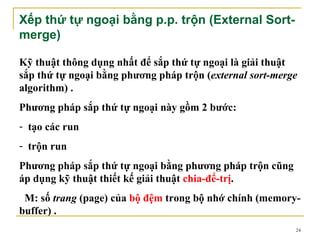 Xếp thứ tự ngoại bằng p.p. trộn (External Sort-
merge)

Kỹ thuật thông dụng nhất để sắp thứ tự ngoại là giải thuật
sắp thứ tự ngoại bằng phương pháp trộn (external sort-merge
algorithm) .
Phương pháp sắp thứ tự ngoại này gồm 2 bước:
- tạo các run
- trộn run
Phương pháp sắp thứ tự ngoại bằng phương pháp trộn cũng
áp dụng kỹ thuật thiết kế giải thuật chia-để-trị.
 M: số trang (page) của bộ đệm trong bộ nhớ chính (memory-
buffer) .
                                                          24
 