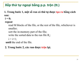 Xếp thứ tự ngoại bằng p.p. trộn (tt.)

1. Trong bước 1, một số run có thứ tự được tạo ra bằng cách
sau:
 i = 0;
 repeat
     read M blocks of the file, or the rest of the file, whichever is
     smaller;
     sort the in-memory part of the file;
     write the sorted data to the run file Ri;
     i = i+1;
  until the end of the file.
2. Trong bước 2, các run được trộn lại.



                                                                        25
 