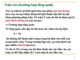 Trộn run (trường hợp tổng quát)
Tác vụ trộn là sự khái quát hóa của phép trộn hai đường
(two-way merge) được dùng bởi giải thuật sắp thứ tự nội
bằng phương pháp trộn. Nó trộn N run, do đó nó được gọi là
trộn nhiều đường (n-way merge).
• Trường hợp tổng quát:
Về tổng quát, nếu tập tin lớn hơn sức chứa của bộ đệm
      N>M
 thì không thể dành một trang trong bộ đệm cho mỗi run
trong bước trộn. Trong trường hợp này, sự trộn phải trải
qua nhiều chuyến (passes).
Vì chỉ có M-1 trang của bộ đệm dành cho các đầu vào, sự
trộn có thể tiếp nhận M-1 runs như là các đầu vào.
                                                           26
 
